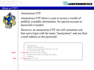 What is FTP? Anonymous FTP Anonymous FTP allows a user to access a wealth of publicly available information. No special account or password is needed. However, an anonymous FTP site will sometimes ask that users login with the name “anonymous” and use their e-mail address as the password. 