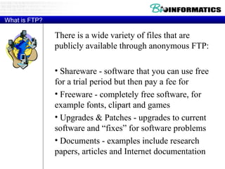 What is FTP? There is a wide variety of files that are publicly available through anonymous FTP: Shareware - software that you can use free for a trial period but then pay a fee for Freeware - completely free software, for example fonts, clipart and games Upgrades & Patches - upgrades to current software and “fixes” for software problems Documents - examples include research papers, articles and Internet documentation 
