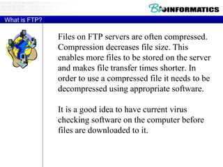 What is FTP? Files on FTP servers are often compressed. Compression decreases file size. This enables more files to be stored on the server and makes file transfer times shorter. In order to use a compressed file it needs to be decompressed using appropriate software.  It is a good idea to have current virus checking software on the computer before files are downloaded to it. 