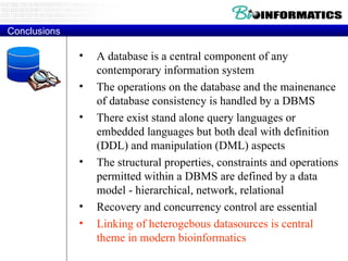 Conclusions A database is a central component of any contemporary information system The operations on the database and the mainenance of database consistency is handled by a DBMS There exist stand alone query languages or embedded languages but both deal with definition (DDL) and manipulation (DML) aspects The structural properties, constraints and operations permitted within a DBMS are defined by a data model - hierarchical, network, relational Recovery and concurrency control are essential Linking of heterogebous datasources is central theme in modern bioinformatics 