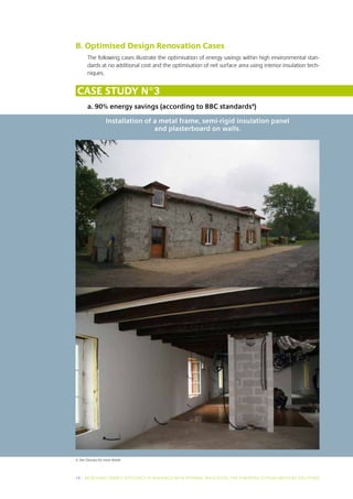 B. Optimised Design Renovation Cases
        The following cases illustrate the optimisation of energy savings within high environmental stan-
        dards at no additional cost and the optimisation of net surface area using interior insulation tech-
        niques.


 Case study N°3
        a. 90% energy savings (according to BBC standards4)

                     Installation of a metal frame, semi-rigid insulation panel
                                     and plasterboard on walls.




4. See Glossary for more details




16 I INCREASING ENERGY EFFICIENCY IN BUILDINGS WITH INTERNAL INSUL ATION: THE EUROPEAN GYPSUM INDUSTRY SOLUTIONS
 