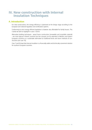 IV.  ew construction with Internal
    N
    Insulation Techniques
A. Introduction
     For new constructions, the energy efficiency is optimised at the design stage according to the
     European and national regulation and certification systems.
     Conforming to strict energy efficient legislation is however also affordable for family houses. This
     is what we wish to highlight in cases 7 and 8.
     Alternative building techniques - wood frame construction (renewable and recyclable material)
     - are more typical in Nordic countries but the concept can be extended in Western and Eastern
     European countries as a sustainable alternative to traditional bricks and stone methods of con-
     struction (see case 10).
     Case 7 and 8 show that internal insulation is a financially viable and technically convenient solution
     for southern European countries.




INCREASING ENERGY EFFICIENCY IN BUILDINGS WITH INTERNAL INSUL ATION: THE EUROPEAN GYPSUM INDUSTRY SOLUTIONS I 25
 