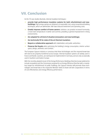 VII. Conclusion
     As the 10 case studies illustrate, internal insulation techniques:
     	 provide high performance insulation systems for both refurbishment and new-
        buildings: high energy savings are obtained, at reasonable cost, using conventional building
        techniques, which are well-known. We have reduced investment and operating costs;
     	 Greatly improve comfort of home owners: solutions can provide increased luminosity,
        a more even temperature in winter and summer, providing a general improvement in living
        environments;
     	 Are adapted for all kind of situation (renovation and new buildings);
     	 Are technically fit for state of the art thermal insulation;
     	 Require a collaborative approach with stakeholders and public authorities;
     	 Preserve the façade while optimising the building’s energy consumption, interior surface
        space, design, aesthetics and comfort.
     The European Gypsum Industry is conscious that these technologies and the required know-how
     still need to be properly transferred across Europe. Internal insulation systems are widely used in
     France and Nordic countries, are starting to be implemented in Germany, and are only occasionally
     used in Southern and Eastern Europe.
     With the recently adopted recast of the Energy Performance Buildings Directive (scope widened to
     include renovation) and the Commission proposal for an Energy Efficiency Directive with a manda-
     tory target for refurbishment of public buildings, the Gypsum Industry will promote those tech-
     nologies and know-how in the respective Member States to foster win-win cooperations in terms
     of cost-effectiveness and energy efficiency performance.




38 I INCREASING ENERGY EFFICIENCY IN BUILDINGS WITH INTERNAL INSUL ATION: THE EUROPEAN GYPSUM INDUSTRY SOLUTIONS
 