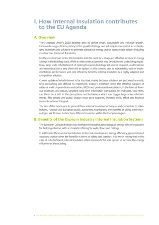 I.  ow Internal Insulation contributes
   H
   to the EU Agenda
A. Overview
     The European Union’s 2020 Strategy aims to deliver smart, sustainable and inclusive growth.
     Increased energy efficiency is key to this growth strategy, and will require investment in technolo-
     gies, incentives and solutions to generate substantial energy savings across major sectors including
     construction, transport  industry.
     For the construction sector, this translates into the need for a sharp and effective increase in energy
     savings in the building stock. While in new constructions this may be addressed via building regula-
     tions, large scale refurbishment of existing European buildings will also be required, as demolition
     and reconstruction is very often not an option. In this context, due to adaptability, ease of imple-
     mentation, performance and cost efficiency benefits, internal insulation is a highly adapted and
     competitive solution.
     Current uptake of refurbishment is far too slow, mainly because solutions are perceived as costly,
     time-consuming and difficult to implement. Industry therefore needs the effective support of
     national and European Union authorities, NGOs and professional associations, in the form of finan-
     cial incentives and robust, targeted, long-term information campaigns for end-users. Only then,
     can there be a shift in the perceptions and behaviours which can trigger large scale refurbish-
     ments. The private and public sectors must work together, investing time, effort and financial
     means to achieve this goal.
     The aim of this brochure is to present these internal insulation techniques and credentials to stake-
     holders, national and European public authorities, highlighting the benefits of using these tech-
     nologies via 10 case studies from different countries within the European region.

B. Benefits of the Gypsum Industry Internal Insulation Systems
     The European Gypsum Industry has developed innovative, technological, energy-efficient solutions
     for building interiors, with a complete offering for walls, floors and ceilings.
     In addition to the essential contribution to thermal insulation and energy efficiency, gypsum-based
     solutions provide other key benefits in terms of safety and comfort. It is worth noting that in the
     case of refurbishment, internal insulation often represents the sole option to increase the energy
     efficiency of the building.




4 I INCREASING ENERGY EFFICIENCY IN BUILDINGS WITH INTERNAL INSUL ATION: THE EUROPEAN GYPSUM INDUSTRY SOLUTIONS
 