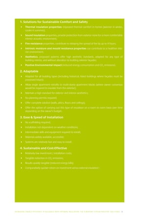 1. Solutions for Sustainable Comfort and Safety
     	 Thermal insulation properties: improved thermal comfort in homes (warmer in winter,
        cooler in summer);
     	 Sound insulation properties, provide protection from exterior noise for a more comfortable
        interior acoustic environment;
     	 Fire resistance properties, contribute to delaying the spread of fire by up to 4 hours;
     	 Intrinsic moisture and mould resistance properties can contribute to a healthier inte-
        rior environment;
     	 Aesthetics, proposed systems offer high aesthetic standards, adapted for any type of
        building interior, and without alteration to building exterior façades;
     	 Positive Environmental impact (reduced energy consumption and CO2 emissions).

     2. Adaptable
     	 Adapted for all building types (including historical, listed buildings where façades must be
        preserved intact);
     	 Allow single apartment retrofits in multi-storey apartment blocks (where owner consensus
        would be required to insulate from the exterior);
     	 Maintain a high standard for exterior and interior aesthetics;
     	 No planning permits required;
     	 Offer complete solution (walls, attics, floors and ceilings);
     	 Offer the option of carrying out this type of insulation on a room to room basis over time
        depending on the owner’s budget.

     3. Ease  Speed of Installation
     	 No scaffolding required;
     	 Installation not dependent on weather conditions;
     	 Intermediate skills and equipment required to install;
     	 Materials widely available, accessible;
     	 Systems are relatively fast and easy to install.

     4. Sustainable and Cost-Effective
     	 Relatively low investment / installation costs;
     	 Tangible reduction in CO2 emissions;
     	 Results quickly tangible (reduced energy bills);
     	 Comparatively quicker return on investment versus external insulation1.




INCREASING ENERGY EFFICIENCY IN BUILDINGS WITH INTERNAL INSUL ATION: THE EUROPEAN GYPSUM INDUSTRY SOLUTIONS I 5
 