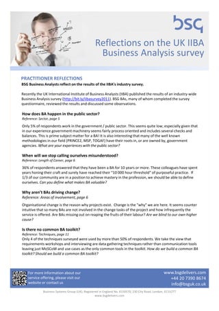 Reflections on the UK IIBA
                                                  Business Analysis survey

PRACTITIONER REFLECTIONS
BSG Business Analysts reflect on the results of the IIBA’s industry survey.

Recently the UK International Institute of Business Analysts (IIBA) published the results of an industry-wide
Business Analysis survey (http://bit.ly/iibasurvey2011). BSG BAs, many of whom completed the survey
questionnaire, reviewed the results and discussed some observations.

How does BA happen in the public sector?
Reference: Sector, page 5

Only 5% of respondents work in the government / public sector. This seems quite low; especially given that
in our experience government machinery seems fairly process oriented and includes several checks and
balances. This is prime subject matter for a BA! It is also interesting that many of the well known
methodologies in our field (PRINCE2, MSP, TOGAF) have their roots in, or are owned by, government
agencies. What are your experiences with the public sector?

When will we stop calling ourselves misunderstood?
Reference: Length of Career, page 6

36% of respondents answered that they have been a BA for 10 years or more. These colleagues have spent
years honing their craft and surely have reached their “10 000 hour threshold” of purposeful practice. If
1/3 of our community are in a position to achieve mastery in the profession, we should be able to define
ourselves. Can you define what makes BA valuable?

Why aren’t BAs driving change?
Reference: Areas of involvement, page 6
Organisational change is the reason why projects exist. Change is the "why" we are here. It seems counter
intuitive that so many BAs are not involved in the change tasks of the project and how infrequently the
service is offered. Are BAs missing out on reaping the fruits of their labour? Are we blind to our own higher
cause?

Is there no common BA toolkit?
Reference: Techniques, page 11
Only 4 of the techniques surveyed were used by more than 50% of respondents. We take the view that
requirements workshops and interviewing are data gathering techniques rather than communication tools
leaving just MoSCoW and use cases as the only common tools in the toolkit. How do we build a common BA
toolkit? Should we build a common BA toolkit?



    For more information about our                                                                www.bsgdelivers.com
    service offering, please visit our                                                              +44 20 7390 8674
    website or contact us                                                                           info@bsguk.co.uk
             Business Systems Group (UK), Registered in England No. 6150570, 230 City Road, London, EC1V2TT
                                                  www.bsgdelivers.com
 