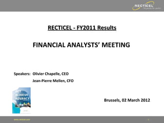 RECTICEL - FY2011 Results

                   FINANCIAL ANALYSTS’ MEETING


Speakers: Olivier Chapelle, CEO
                   Jean-Pierre Mellen, CFO



                                               Brussels, 02 March 2012



www.recticel.com                                                    -1-
 