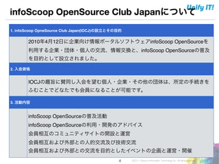 infoScoop OpenSource Club Japanについて
1. infoScoop OpneSource Club Japan(IOCJ)の設立とその目的

       2010年4月12日に企業向け情報ポータルソフトウェアinfoScoop OpenSourceを
       利用する企業・団体・個人の交流、情報交換と、infoScoop OpenSourceの普及
       を目的として設立されました。
2. 入会資格


       IOCJの趣旨に賛同し入会を望む個人・企業・その他の団体は、所定の手続きを
       ふむことでどなたでも会員になることが可能です。

3. 活動内容


       infoScoop OpenSourceの普及活動!
       infoScoop OpenSourceの利用・開発のアドバイス!
       会員相互のコミュニティサイトの開設と運営!
       会員相互および外部との人的交流及び技術交流!
       会員相互および外部との交流を目的としたイベントの企画と運営・開催
                                              !4   ©2011 Beacon Information Technology Inc. All rights reserved.
 