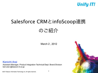 Salesforce CRMとinfoScoop連携
                                                                のご紹介

                                                                March 2 , 2012




Kenichi Arai
Assistant Manager, Product Integration Technical Dept. Brand Division
ken-arai @beacon-it.co.jp

©2011 Beacon Information Technology Inc. All rights reserved.
                                                                      1
 