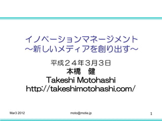 イノベーションマネージメント
            ～新しいメディアを創り出す～
                  平成２４年３月３日
                       本橋 健
                  Takeshi Motohashi
            http://takeshimotohashi.com/


Mar3 2012              moto@motie.jp       1
 