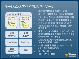 リージョンとアベイラビリティゾーン
                        •   現時点で世界8か所のリージョン
リージョン (東京)              •   ユーザーは任意にリージョン選択可能
 アベイラビリ       アベイラビリ    •   1リージョン内には、物理的に距離が離
 ティゾーン A      ティゾーン B
                            れたデータセンターが複数拠点存在
                        •   お互いに、地理的、電源的、ネットワー
    EC2         EC2         ク的に分離されており、地震面、洪水
                            面も考慮
                        •   東京リージョンの場合、EC2のために物
  米国          米国            理的に離れた2つのDCが存在(アベイラ
 西海岸①         東海岸           ビリティゾーン: AZと呼ぶ)
                        •   AZは、任意のゾーンを選択し、EC2イン
シンガポール        ヨーロッパ         スタンスを起動できる
                        •   AZ間は高速専用線でつながれている
  米国                        ( データ転送量も安い)
                南米
 西海岸②                   •   リージョン間は
                            インータネット経由
 + GovCloud
 