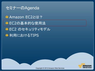 セミナーのAgenda

 Amazon EC2とは？
 EC2の基本的な使用法
 EC2 のセキュリティモデル
 利用におけるTIPS




           Copyright © 2012 Amazon Web Services
 