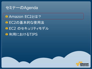 セミナーのAgenda

 Amazon EC2とは？
 EC2の基本的な使用法
 EC2 のセキュリティモデル
 利用におけるTIPS
 