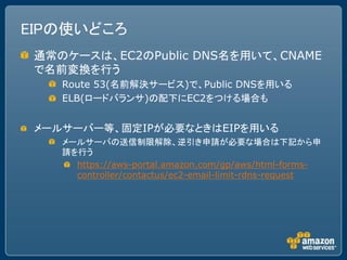EIPの使いどころ
 通常のケースは、EC2のPublic DNS名を用いて、CNAME
 で名前変換を行う
    Route 53(名前解決サービス)で、Public DNSを用いる
    ELB(ロードバランサ)の配下にEC2をつける場合も


 メールサーバー等、固定IPが必要なときはEIPを用いる
    メールサーバの送信制限解除、逆引き申請が必要な場合は下記から申
    請を行う
      https://aws-portal.amazon.com/gp/aws/html-forms-
      controller/contactus/ec2-email-limit-rdns-request
 