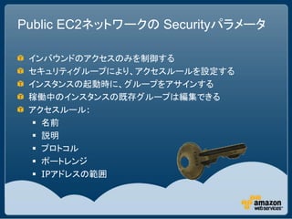 Public EC2ネットワークの Securityパラメータ

 インバウンドのアクセスのみを制御する
 セキュリティグループにより、アクセスルールを設定する
 インスタンスの起動時に、グループをアサインする
 稼働中のインスタンスの既存グループは編集できる
 アクセスルール:
  名前
  説明
  プロトコル
  ポートレンジ
  IPアドレスの範囲
 