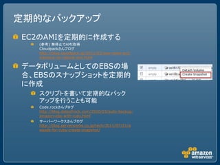 定期的なバックアップ
EC2のAMIを定期的に作成する
  (参考) 無停止でAMI取得
  Cloudpackさんブログ
  http://blog.cloudpack.jp/2011/03/aws-news-ec2-
  instance-no-reboot-ami.html

データボリュームとしてのEBSの場
合、EBSのスナップショットを定期的
に作成
  スクリプトを書いて定期的なバック
  アップを行うことも可能
  Code.rockさんブログ
  http://blog.dateofrock.com/2010/03/auto-backup-
  amazon-ebs-with-ruby.html
  サーバーワークスさんブログ
  http://blog.serverworks.co.jp/tech/2011/07/21/a
  wssdk-for-ruby-create-snapshot/
 