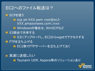 EC2へのファイル転送は？
SCPを使う
    scp pk-XXX.pem root@ec2-
    XXX.amazonaws.com:/xxx
    Windowsの場合は、WinSCPなど
S3経由で共有する
    S3にアップロードし、EC2からwgetでアクセスする
FTPを立ち上げる
    EC2側でFTPサーバーを立ち上げておく

高速に送信したい
   Tsunami UDP, Aspera等のソリューションあり
 