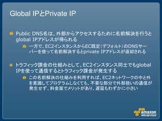 Global IPとPrivate IP

 Public DNS名は、外部からアクセスするために名前解決を行うと
 global IPアドレスが得られる
     一方で、EC2インスタンスからEC既定（デフォルト）のDNSサー
     バーを使って名前解決するとprivate IPアドレスが返却される

 トラフィック課金の仕組みとして、EC2インスタンス同士でもglobal
 IPを使って通信するとトラフィック課金が発生する
     この名前解決の仕組みを利用すれば、EC2ネットワークの中と外
     を意識してプログラムしなくても、不要な部分で外部扱いの通信が
     発生せず、料金面でメリットがあり、遅延もわずかに小さい
 