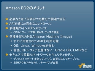 Amazon EC２のメリット

 必要なときに何百台でも数分で調達できる
 APIを通じた完全なコントロール
 多種類のインスタンスサイズ
  CPUパワー、コア数、RAM、ディスク容量
 多種多彩なAMI(Amazon Machine Image)
  すでに用意されたAMIを利用可能
  OS: Linux, Windowsを含む
  言語、ミドルウェアを選ばない: Oracle DB、LAMPなど
 セキュアで柔軟なネットワークセキュリティモデル
  デフォルトでポートは全てクローズ。必要に応じてオープンに
  SSHアクセスのために、キーペアが必要
 