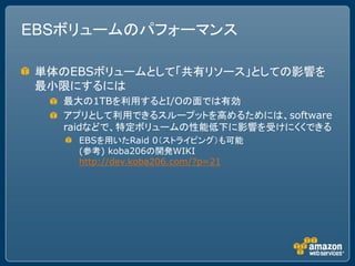 EBSボリュームのパフォーマンス

単体のEBSボリュームとして「共有リソース」としての影響を
最小限にするには
   最大の1TBを利用するとI/Oの面では有効
   アプリとして利用できるスループットを高めるためには、software
   raidなどで、特定ボリュームの性能低下に影響を受けにくくできる
    EBSを用いたRaid 0（ストライピング）も可能
    (参考) koba206の開発WIKI
    http://dev.koba206.com/?p=21
 