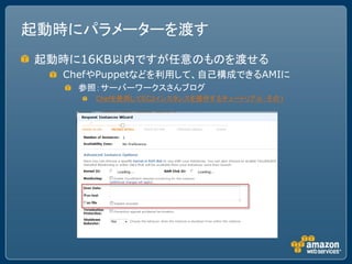 起動時にパラメーターを渡す
起動時に16KB以内ですが任意のものを渡せる
  ChefやPuppetなどを利用して、自己構成できるAMIに
    参照：サーバーワークスさんブログ
      Chefを使用してEC2インスタンスを操作するチュートリアル：その１
 