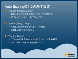 Auto Scalingの3つの基本設定
 “Launch Configuration”
   起動したいインスタンスのパラメータ設定を行う
   どのAMI?、セキュリティグループ？

 “Auto Scaling Group”
   ...