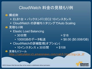 CloudWatch 料金の見積もり例
          構成例
           ELB1台 + バックエンドにEC2 10インスタンス
           CloudWatch の詳細モニタリングでAuto Scaling
  ...