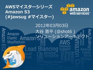 AWSマイスターシリーズ
Amazon S3
(#jawsug #マイスター)

         2012年03月03日
         大谷 晋平 (@shot6 )
         ソリューションアーキテクト
 