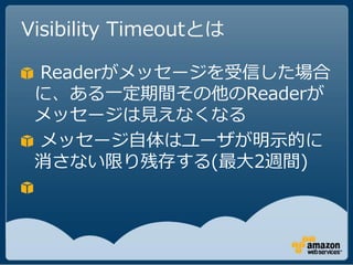Visibility Timeoutとは

 Readerがメッセージを受信した場合
 に、ある一定期間その他のReaderが
 メッセージは見えなくなる
 メッセージ自体はユーザが明示的に
 消さない限り残存する(最大2週間)
 