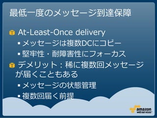 最低一度のメッセージ到達保障

At-Least-Once delivery
 メッセージは複数DCにコピー
 堅牢性・耐障害性にフォーカス
デメリット：稀に複数回メッセージ
が届くこともある
 メッセージの状態管理
 複数回届く前提
 