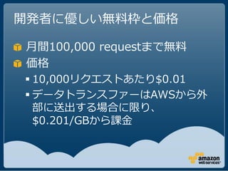 開発者に優しい無料枠と価格

月間100,000 requestまで無料
価格
 10,000リクエストあたり$0.01
 データトランスファーはAWSから外
  部に送出する場合に限り、
  $0.201/GBから課金
 