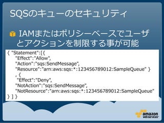 SQSのキューのセキュリティ

   IAMまたはポリシーベースでユーザ
   とアクションを制限する事が可能
{ "Statement":[{
    "Effect":"Allow",
    "Action":"sqs:SendMessage",
    "Resource":"arn:aws:sqs:*:123456789012:SampleQueue" }
    ,{
     "Effect":"Deny",
    "NotAction":"sqs:SendMessage",
    "NotResource":"arn:aws:sqs:*:123456789012:SampleQueue"
}]}
 