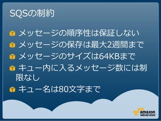 SQSの制約

メッセージの順序性は保証しない
メッセージの保存は最大2週間まで
メッセージのサイズは64KBまで
キュー内に入るメッセージ数には制
限なし
キュー名は80文字まで
 