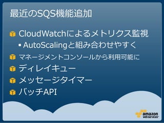 最近のSQS機能追加

 CloudWatchによるメトリクス監視
 AutoScalingと組み合わせやすく
 マネージメントコンソールから利用可能に
 ディレイキュー
 メッセージタイマー
 バッチAPI
 