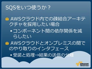 SQSをいつ使うか？

AWSクラウド内での疎結合アーキテ
クチャを採用したい場合
 コンポーネント間の依存関係を減
  らしたい
AWSクラウドとオンプレミスの間で
のやり取りのインタフェース
 受諾と処理→結果の送信の分離
 