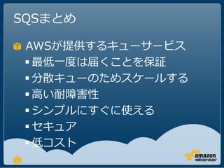 SQSまとめ

 AWSが提供するキューサービス
  最低一度は届くことを保証
  分散キューのためスケールする
  高い耐障害性
  シンプルにすぐに使える
  セキュア
  低コスト
 