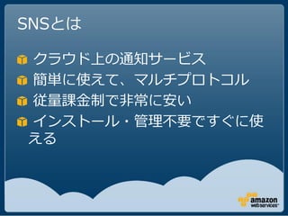 SNSとは

クラウド上の通知サービス
簡単に使えて、マルチプロトコル
従量課金制で非常に安い
インストール・管理不要ですぐに使
える
 