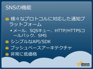 SNSの機能

様々なプロトコルに対応した通知プ
ラットフォーム
  メール、SQSキュー、HTTP/HTTPSコ
   ールバック、SMS
 シンプルなAPI/SDK
 プッシュベースアーキテクチャ
 非常に低価格
 