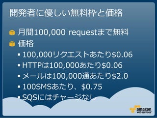 開発者に優しい無料枠と価格

月間100,000 requestまで無料
価格
 100,000リクエストあたり$0.06
 HTTPは100,000あたり$0.06
 メールは100,000通あたり$2.0
 100SMSあたり、$0.75
 SQSにはチャージなし
 