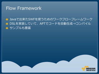 Flow Framework

 Javaで出来たSWFを使うためのワークフローフレームワーク
 DSLを実装していて、APTでコードを自動生成→コンパイル
 サンプルも豊富
 