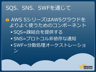 SQS、SNS、SWFを通じて

AWS SシリーズはAWSクラウドを
よりよく使うためのコンポーネント
  SQS=疎結合を提供する
  SNS=プロトコル非依存な通知
  SWF=分散処理オーケストレーショ
   ン
 
