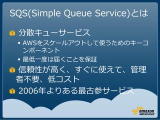 SQS(Simple Queue Service)とは

 分散キューサービス
  AWSをスケールアウトして使うためのキーコ
   ンポーネント
  最低一度は届くことを保証
 信頼性が高く、すぐに使えて、管理
 者不要、低コスト
 2006年よりある最古参サービス
 
