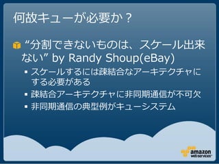 何故キューが必要か？

“分割できないものは、スケール出来
ない” by Randy Shoup(eBay)
 スケールするには疎結合なアーキテクチャに
  する必要がある
 疎結合アーキテクチャに非同期通信が不可欠
 非同期通信の典型例がキューシステム
 