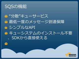 SQSの機能

“分散”キューサービス
最低一度のメッセージ到達保障
シンプルなAPI
キューシステムのインストール不要
、SDKから直接使える
 