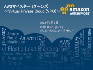 AWSマイスターリターンズ
～Virtual Private Cloud (VPC)～

                  2012年3月3日
                  荒木 靖宏 (@ar1 )
                  ソリューションアーキテクト
 