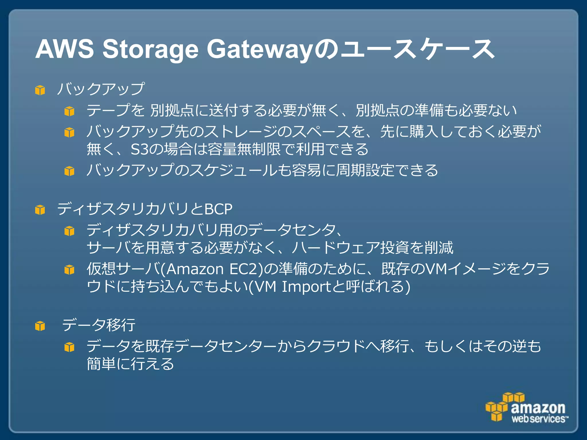 AWS Storage Gatewayのユースケース
 バックアップ
   テープを 別拠点に送付する必要が無く、別拠点の準備も必要ない
   バックアップ先のストレージのスペースを、先に購入しておく必要が
   無く、S3の場合は容量無制限で利用できる
   バックアップのスケジュールも容易に周期設定できる

 ディザスタリカバリとBCP
   ディザスタリカバリ用のデータセンタ、
   サーバを用意する必要がなく、ハードウェア投資を削減
   仮想サーバ(Amazon EC2)の準備のために、既存のVMイメージをクラ
   ウドに持ち込んでもよい(VM Importと呼ばれる)

 データ移行
   データを既存データセンターからクラウドへ移行、もしくはその逆も
   簡単に行える
 