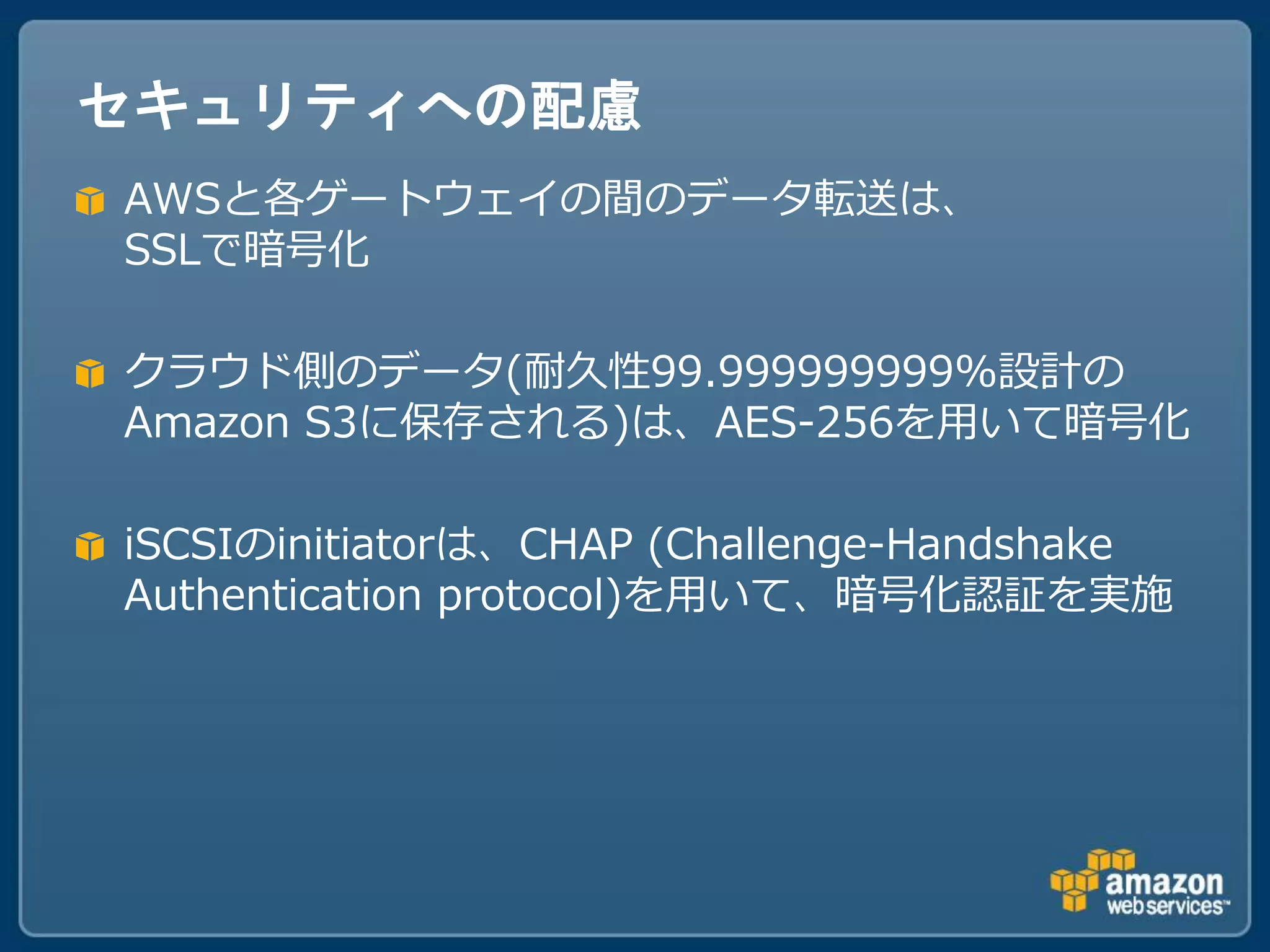 セキュリティへの配慮
AWSと各ゲートウェイの間のデータ転送は、
SSLで暗号化

クラウド側のデータ(耐久性99.999999999%設計の
Amazon S3に保存される)は、AES-256を用いて暗号化

iSCSIのinitiatorは、CHAP (Challenge-Handshake
Authentication protocol)を用いて、暗号化認証を実施
 