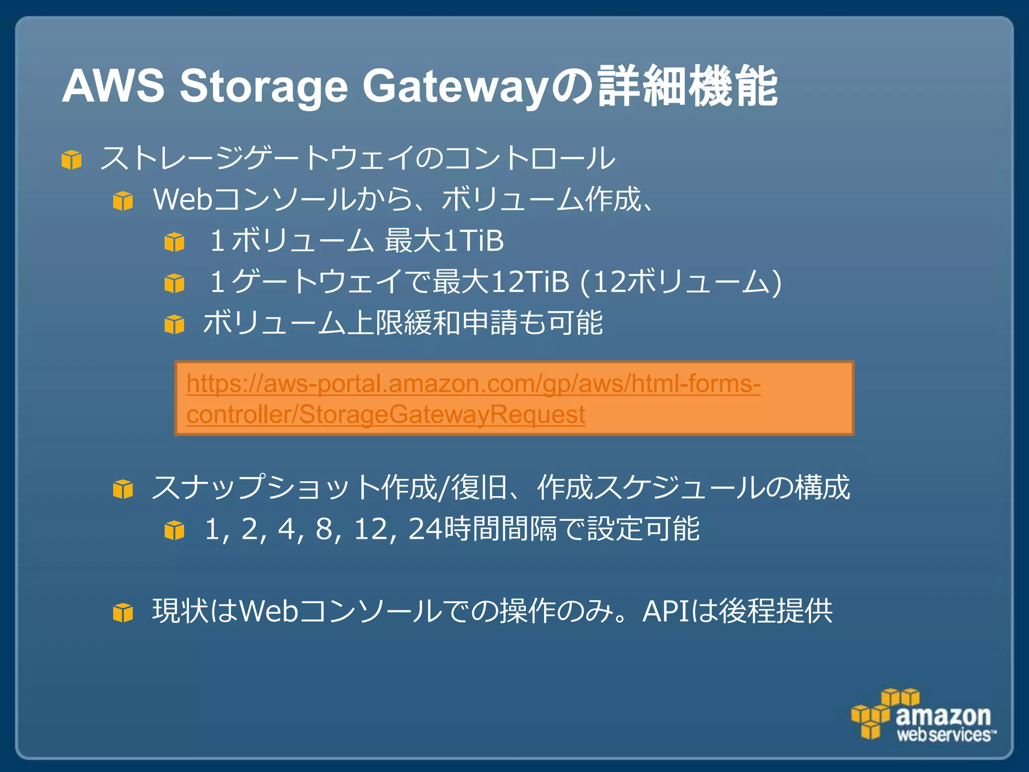 AWS Storage Gatewayの詳細機能
 ストレージゲートウェイのコントロール
   Webコンソールから、ボリューム作成、
     １ボリューム 最大1TiB
     １ゲートウェイで最大12TiB (12ボリューム)
     ボリューム上限緩和申請も可能

    https://aws-portal.amazon.com/gp/aws/html-forms-
    controller/StorageGatewayRequest

   スナップショット作成/復旧、作成スケジュールの構成
     1, 2, 4, 8, 12, 24時間間隔で設定可能

   現状はWebコンソールでの操作のみ。APIは後程提供
 