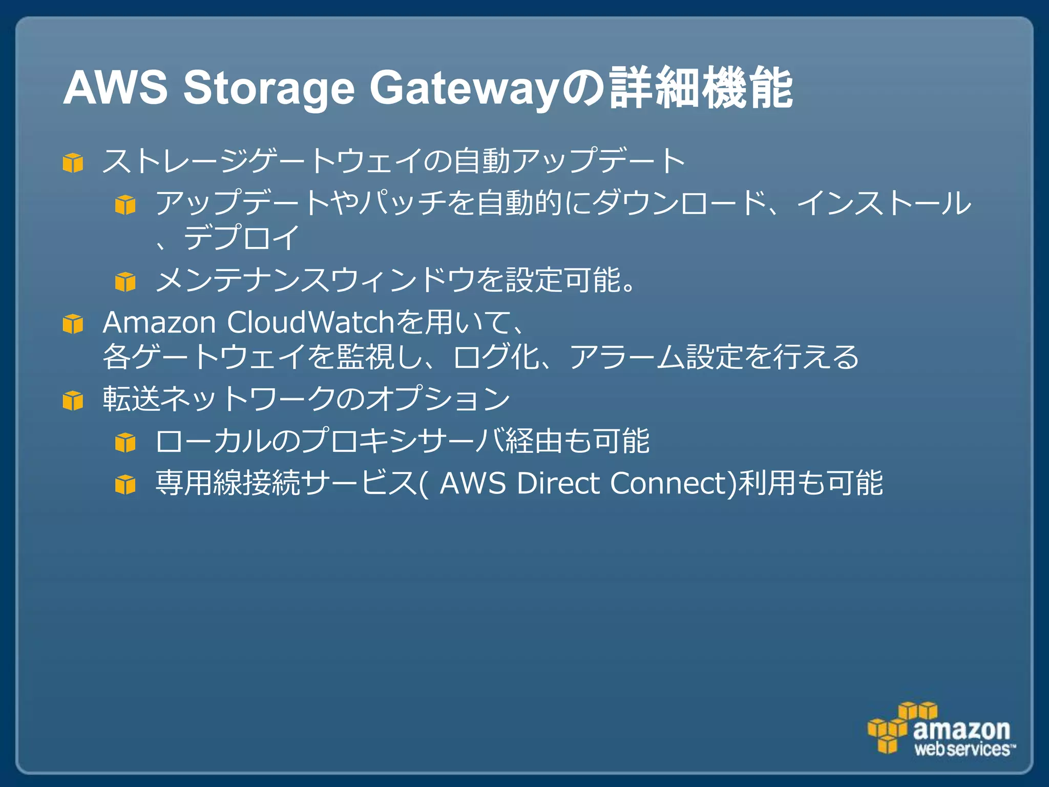 AWS Storage Gatewayの詳細機能
 ストレージゲートウェイの自動アップデート
   アップデートやパッチを自動的にダウンロード、インストール
   、デプロイ
   メンテナンスウィンドウを設定可能。
 Amazon CloudWatchを用いて、
 各ゲートウェイを監視し、ログ化、アラーム設定を行える
 転送ネットワークのオプション
   ローカルのプロキシサーバ経由も可能
   専用線接続サービス( AWS Direct Connect)利用も可能
 