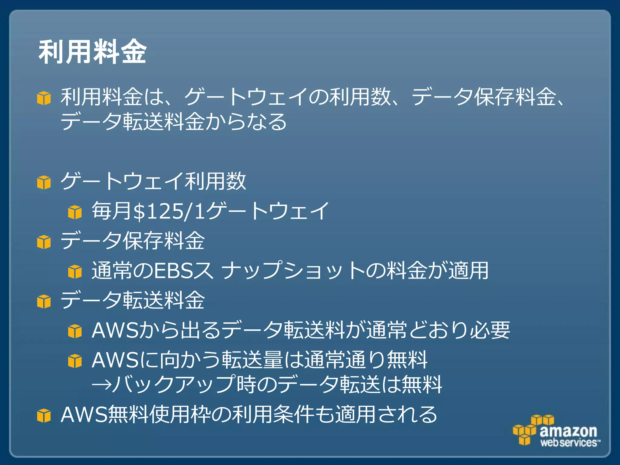 利用料金
利用料金は、ゲートウェイの利用数、データ保存料金、
データ転送料金からなる

ゲートウェイ利用数
  毎月$125/1ゲートウェイ
データ保存料金
  通常のEBSス ナップショットの料金が適用
データ転送料金
  AWSから出るデータ転送料が通常どおり必要
  AWSに向かう転送量は通常通り無料
  →バックアップ時のデータ転送は無料
AWS無料使用枠の利用条件も適用される
 